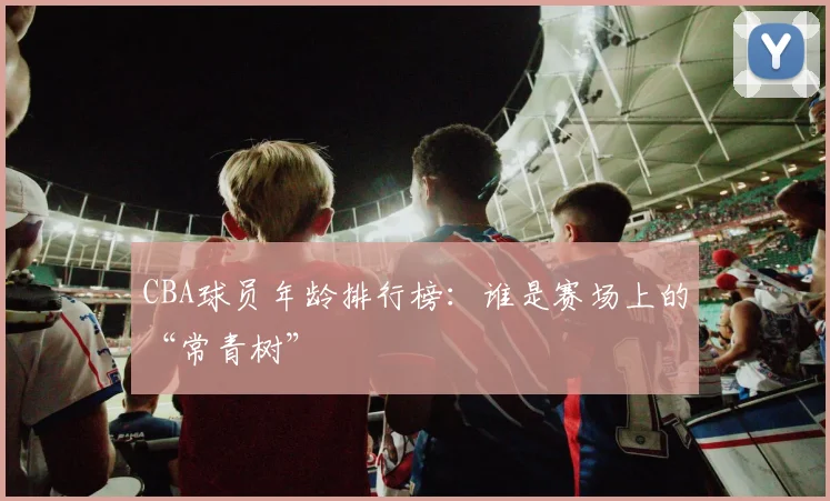 CBA球员年龄排行榜：谁是赛场上的“常青树”