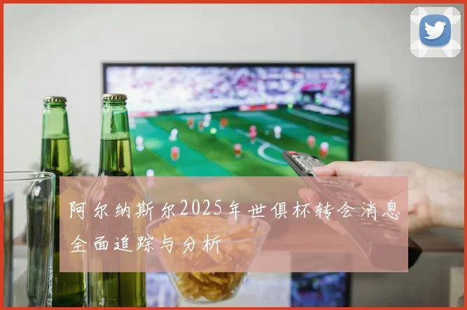 阿尔纳斯尔2025年世俱杯转会消息全面追踪与分析