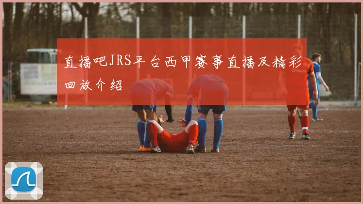 直播吧JRS平台西甲赛事直播及精彩回放介绍